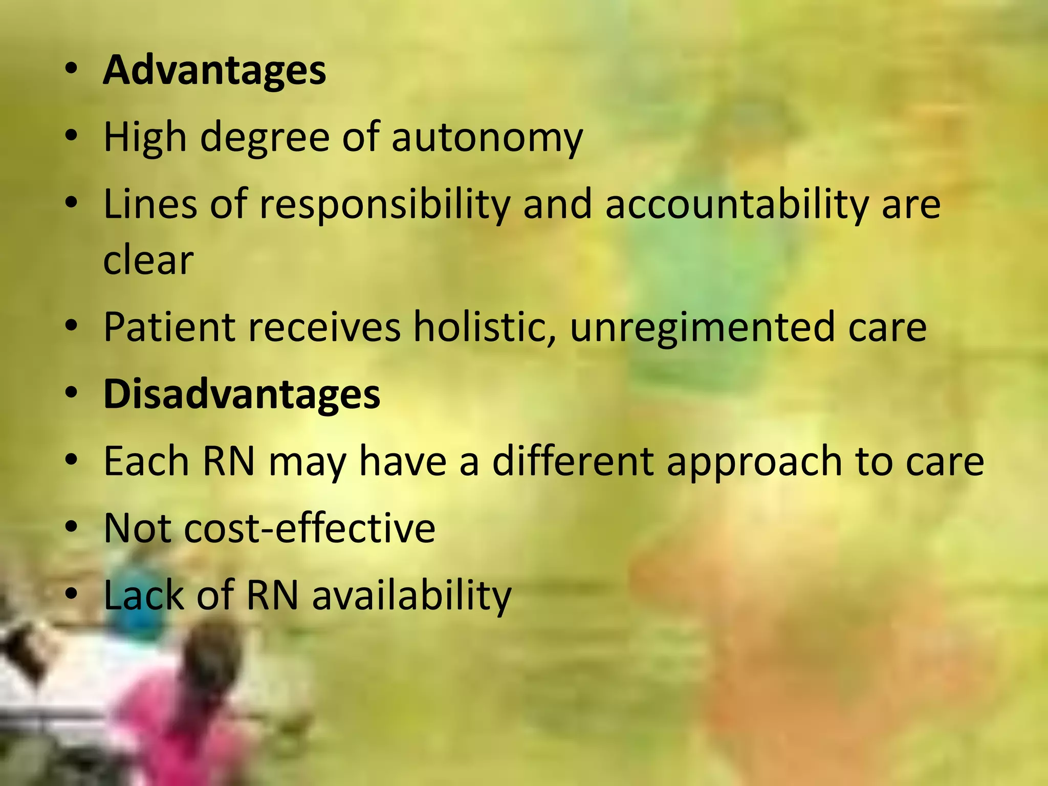 • Advantages
• High degree of autonomy
• Lines of responsibility and accountability are
clear
• Patient receives holistic, unregimented care
• Disadvantages
• Each RN may have a different approach to care
• Not cost-effective
• Lack of RN availability
 