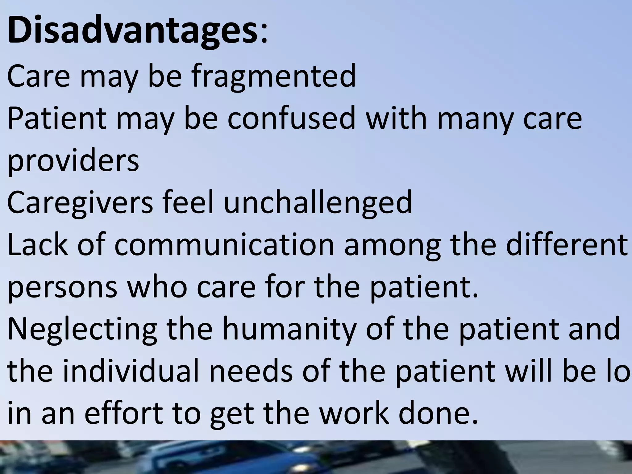 Disadvantages:
Care may be fragmented
Patient may be confused with many care
providers
Caregivers feel unchallenged
Lack of communication among the different
persons who care for the patient.
Neglecting the humanity of the patient and
the individual needs of the patient will be los
in an effort to get the work done.
 