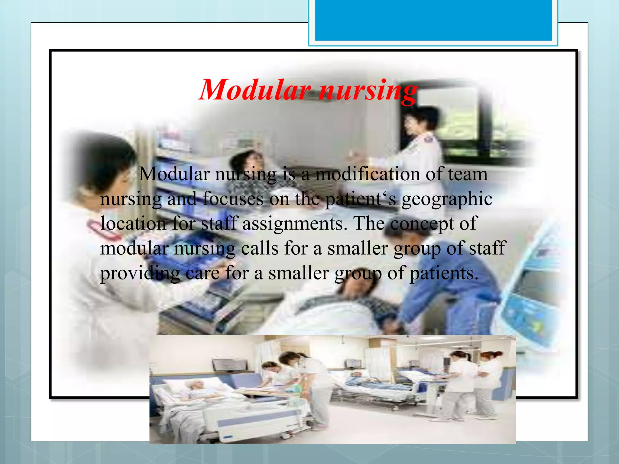 Modular nursing
Modular nursing is a modification of team
nursing and focuses on the patient‘s geographic
location for staff assignments. The concept of
modular nursing calls for a smaller group of staff
providing care for a smaller group of patients.
 