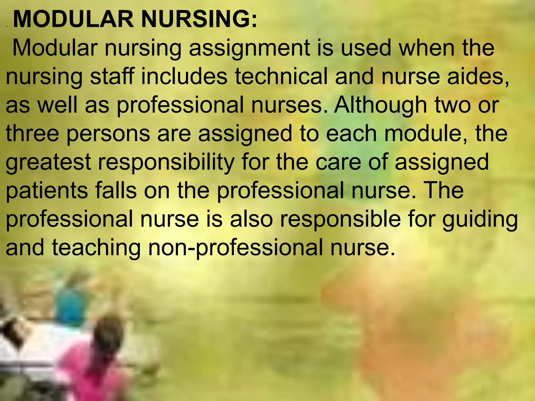 . MODULAR NURSING:
Modular nursing assignment is used when the
nursing staff includes technical and nurse aides,
as well as professional nurses. Although two or
three persons are assigned to each module, the
greatest responsibility for the care of assigned
patients falls on the professional nurse. The
professional nurse is also responsible for guiding
and teaching non-professional nurse.
 