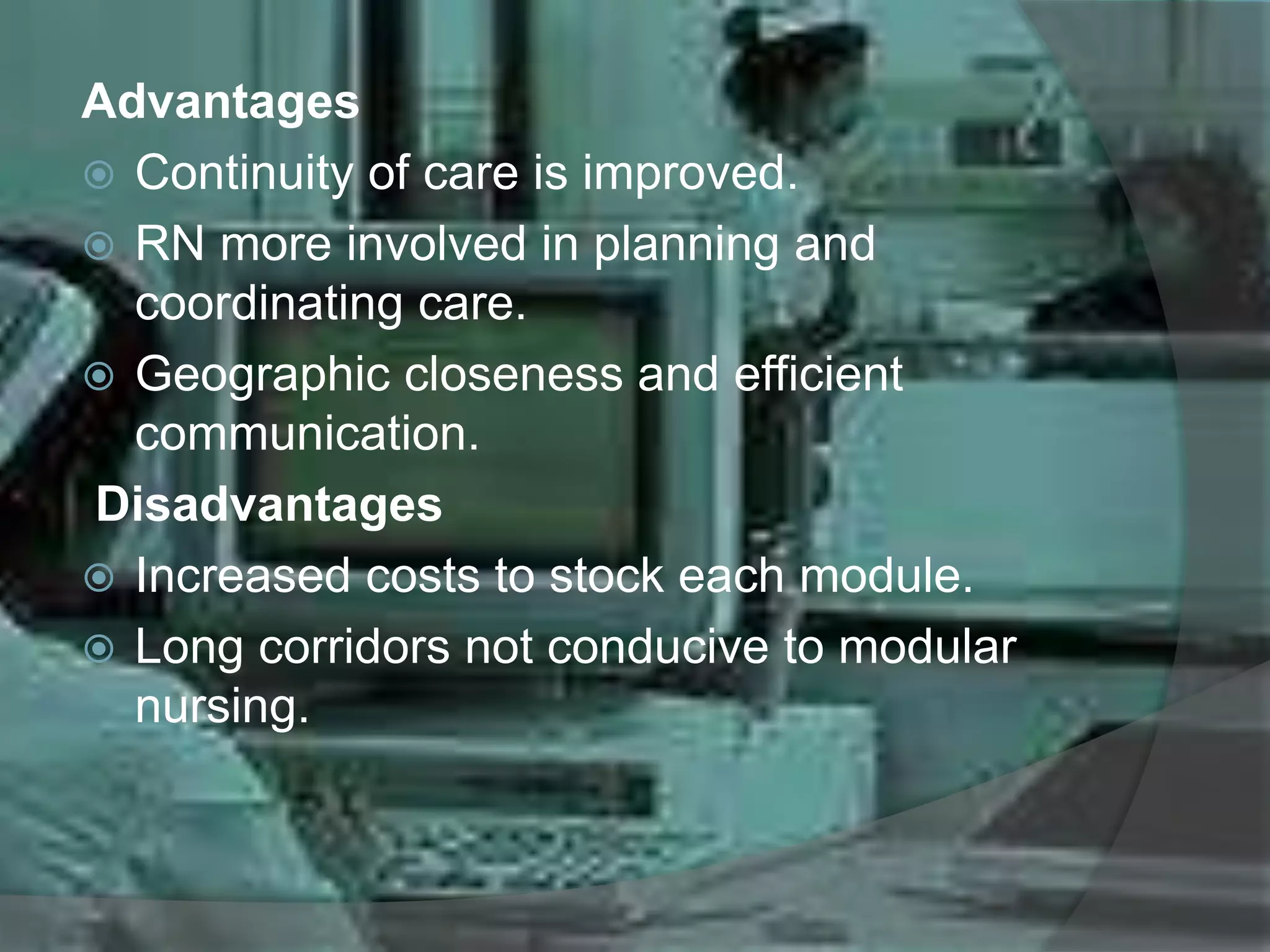 Advantages
 Continuity of care is improved.
 RN more involved in planning and
coordinating care.
 Geographic closeness and efficient
communication.
Disadvantages
 Increased costs to stock each module.
 Long corridors not conducive to modular
nursing.
 