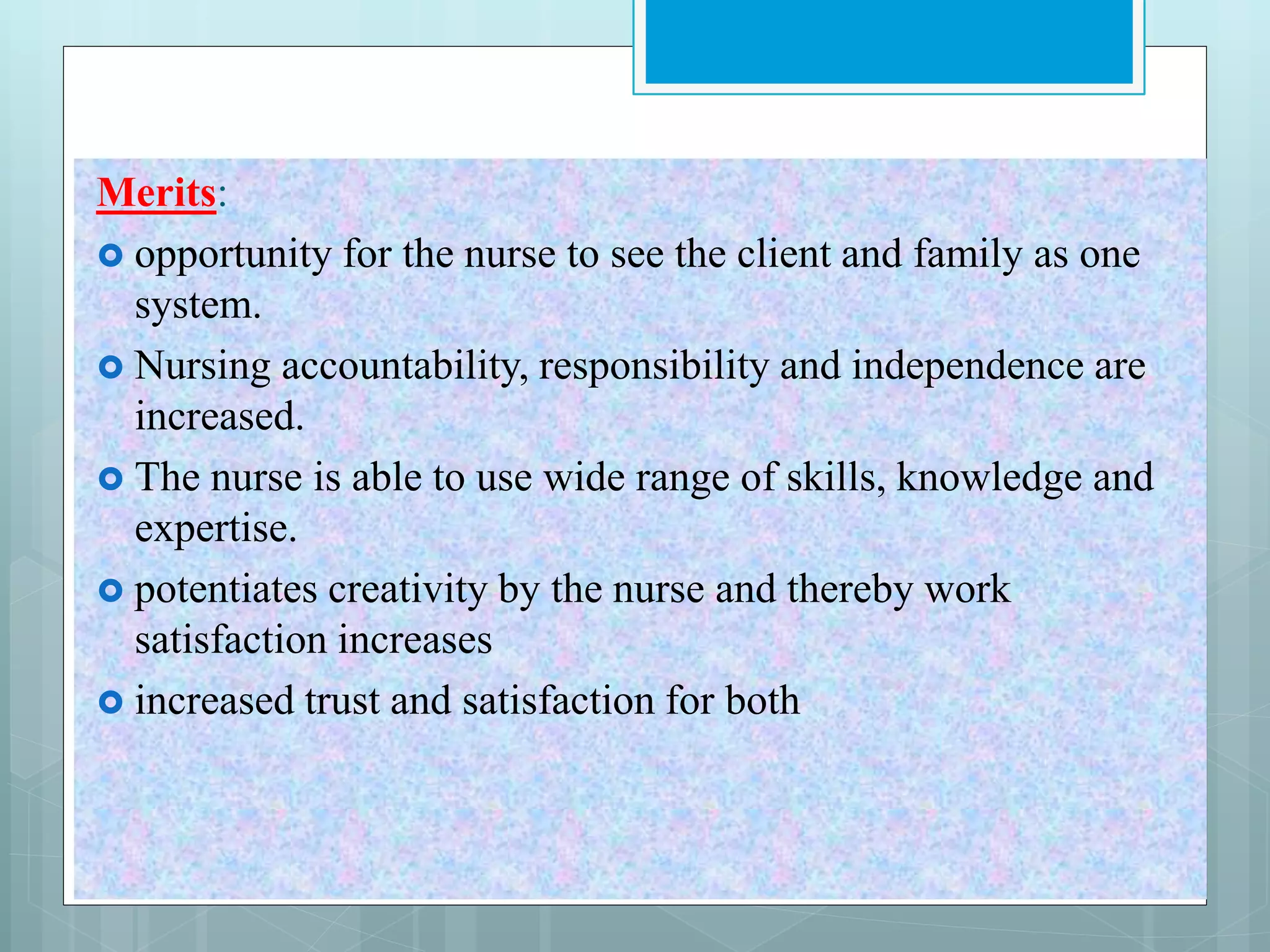 Merits:
 opportunity for the nurse to see the client and family as one
system.
 Nursing accountability, responsibility and independence are
increased.
 The nurse is able to use wide range of skills, knowledge and
expertise.
 potentiates creativity by the nurse and thereby work
satisfaction increases
 increased trust and satisfaction for both
 