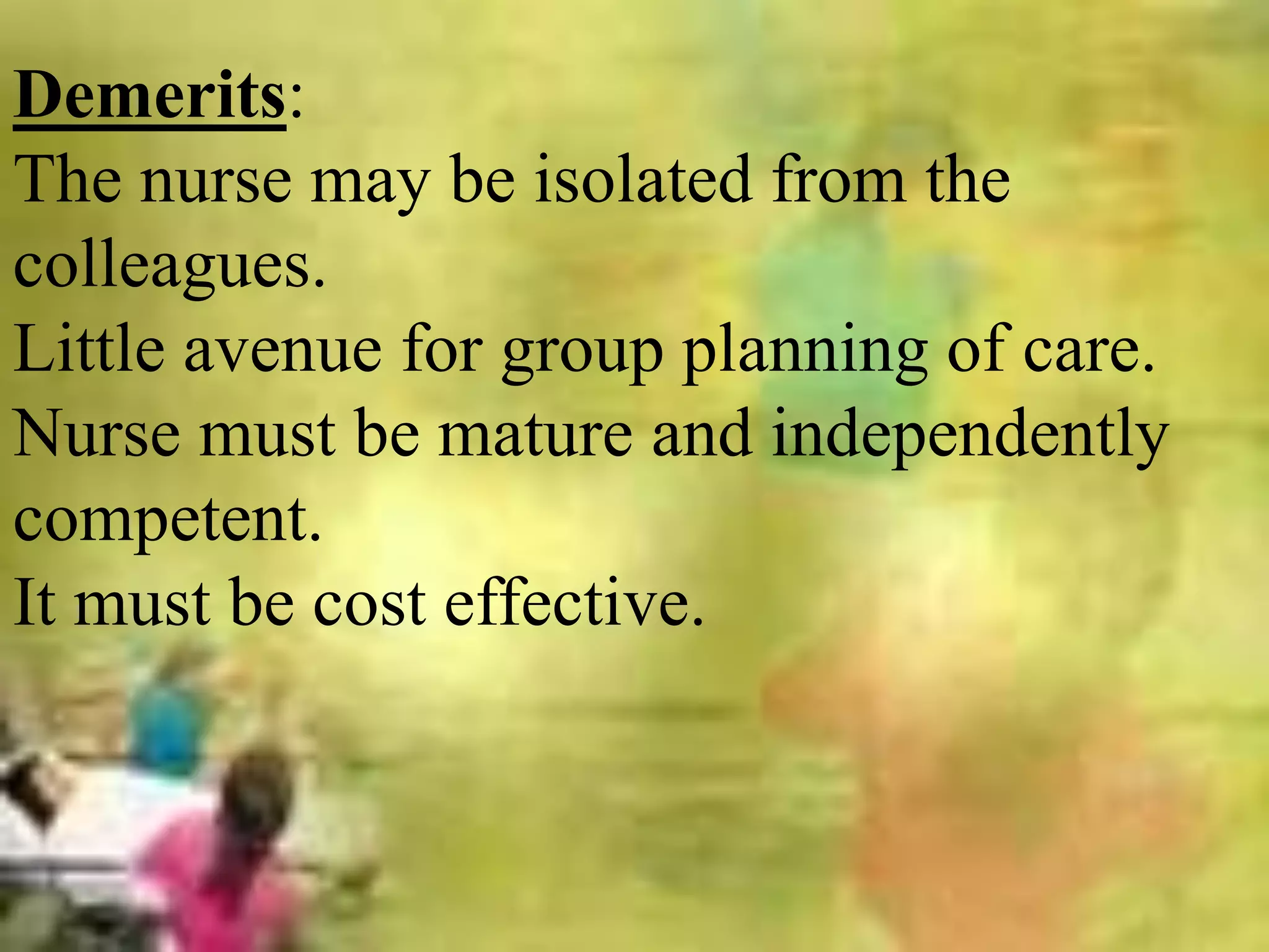 Demerits:
The nurse may be isolated from the
colleagues.
Little avenue for group planning of care.
Nurse must be mature and independently
competent.
It must be cost effective.
 