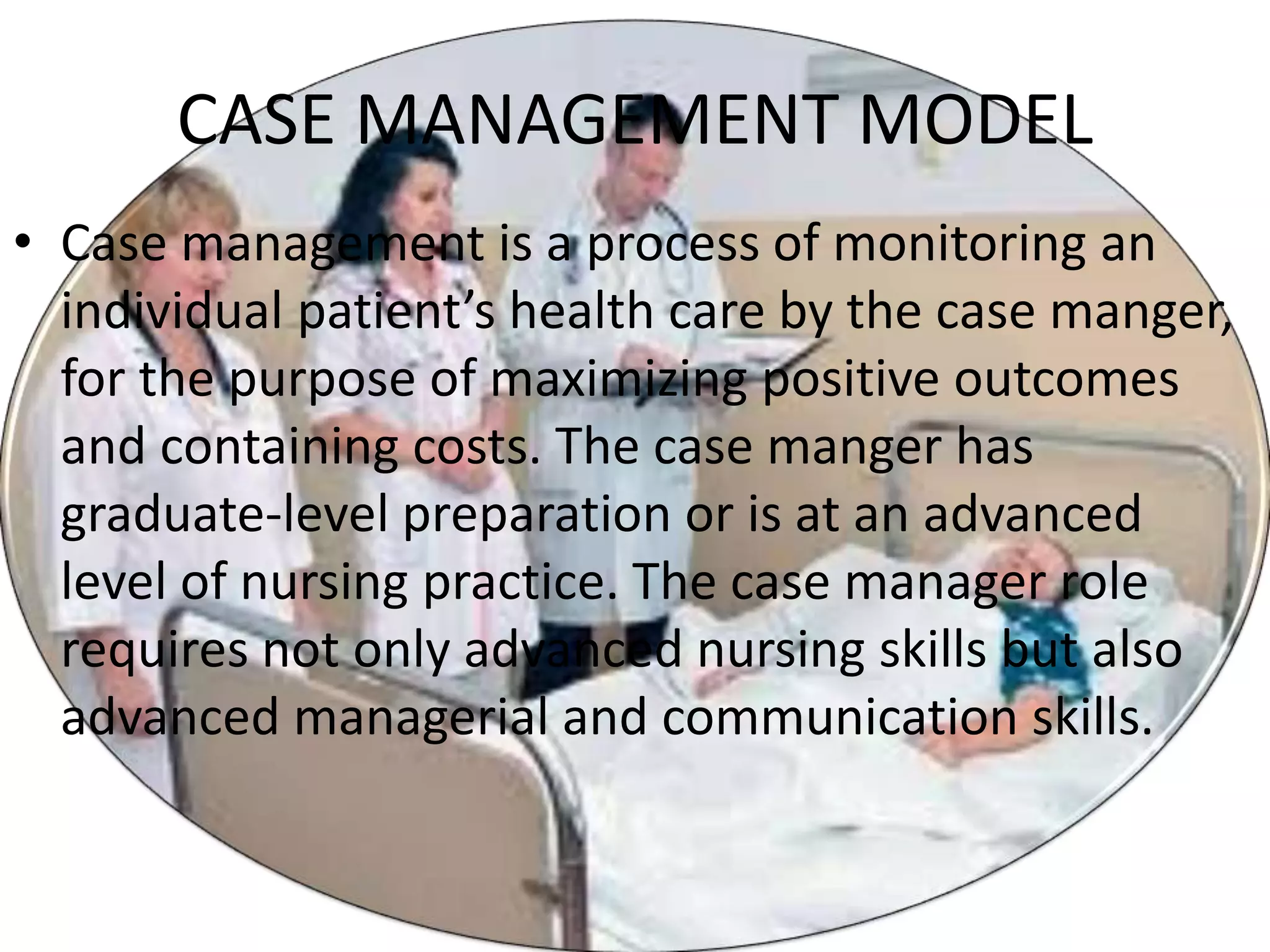 CASE MANAGEMENT MODEL
• Case management is a process of monitoring an
individual patient’s health care by the case manger,
for the purpose of maximizing positive outcomes
and containing costs. The case manger has
graduate-level preparation or is at an advanced
level of nursing practice. The case manager role
requires not only advanced nursing skills but also
advanced managerial and communication skills.
 