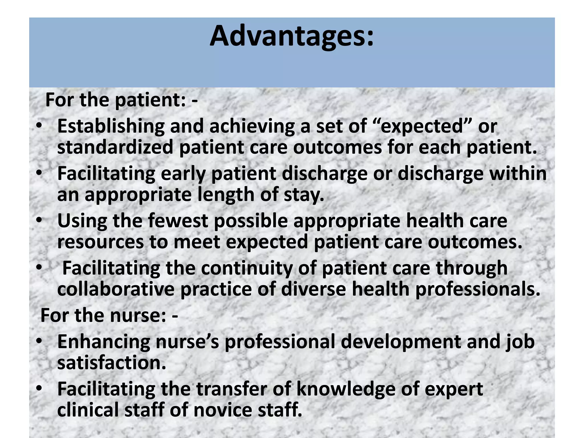 Advantages:
For the patient: -
• Establishing and achieving a set of “expected” or
standardized patient care outcomes for each patient.
• Facilitating early patient discharge or discharge within
an appropriate length of stay.
• Using the fewest possible appropriate health care
resources to meet expected patient care outcomes.
• Facilitating the continuity of patient care through
collaborative practice of diverse health professionals.
For the nurse: -
• Enhancing nurse’s professional development and job
satisfaction.
• Facilitating the transfer of knowledge of expert
clinical staff of novice staff.
 