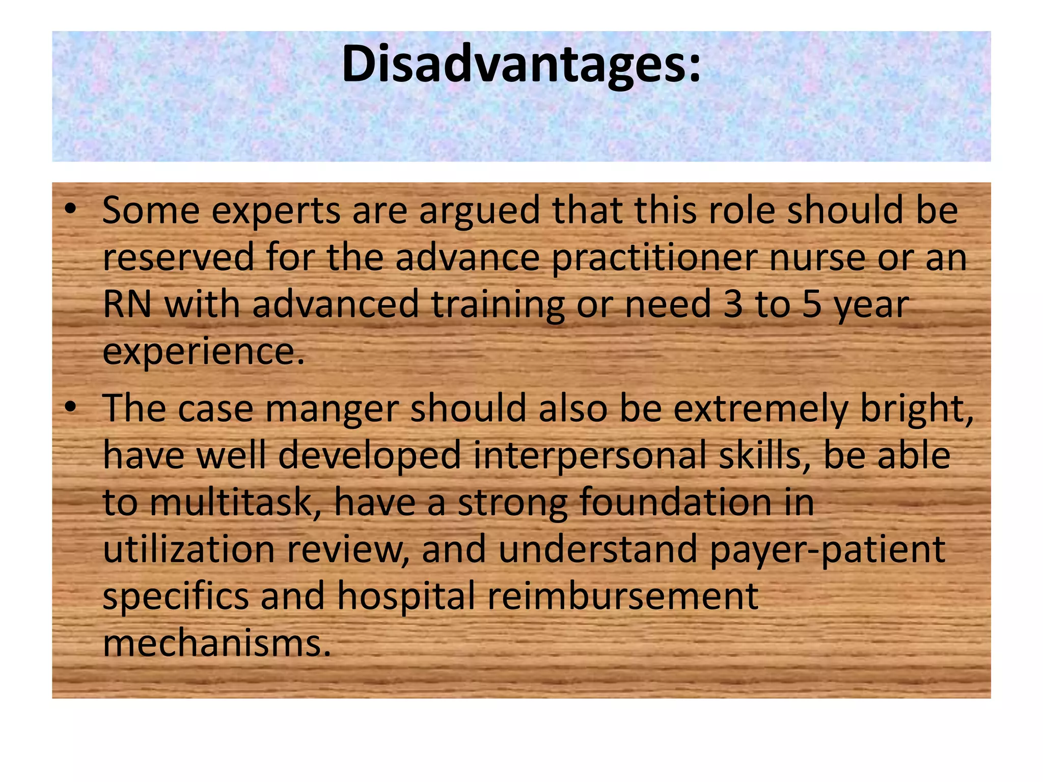 Disadvantages:
• Some experts are argued that this role should be
reserved for the advance practitioner nurse or an
RN with advanced training or need 3 to 5 year
experience.
• The case manger should also be extremely bright,
have well developed interpersonal skills, be able
to multitask, have a strong foundation in
utilization review, and understand payer-patient
specifics and hospital reimbursement
mechanisms.
 