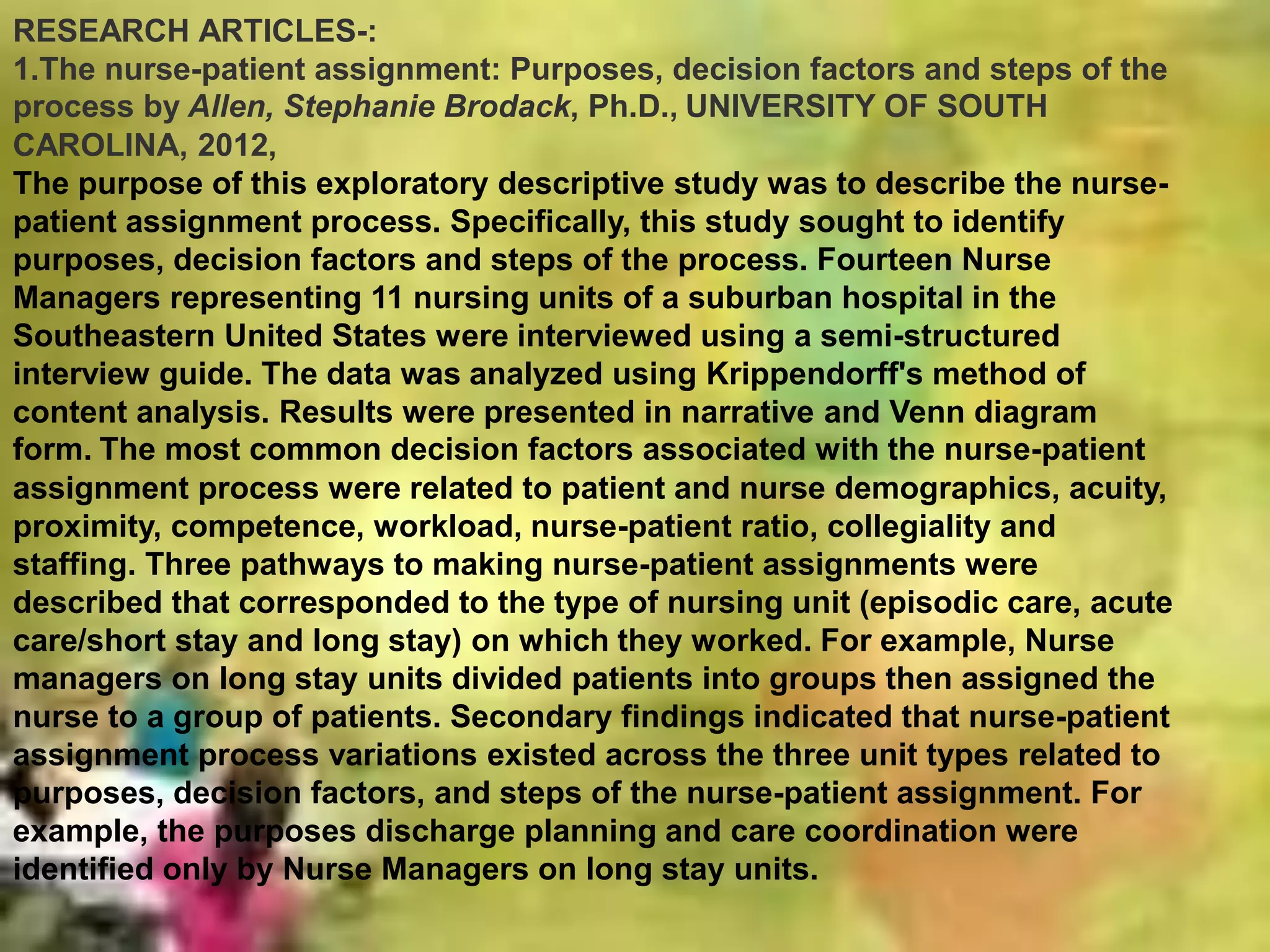 RESEARCH ARTICLES-:
1.The nurse-patient assignment: Purposes, decision factors and steps of the
process by Allen, Stephanie Brodack, Ph.D., UNIVERSITY OF SOUTH
CAROLINA, 2012,
The purpose of this exploratory descriptive study was to describe the nurse-
patient assignment process. Specifically, this study sought to identify
purposes, decision factors and steps of the process. Fourteen Nurse
Managers representing 11 nursing units of a suburban hospital in the
Southeastern United States were interviewed using a semi-structured
interview guide. The data was analyzed using Krippendorff's method of
content analysis. Results were presented in narrative and Venn diagram
form. The most common decision factors associated with the nurse-patient
assignment process were related to patient and nurse demographics, acuity,
proximity, competence, workload, nurse-patient ratio, collegiality and
staffing. Three pathways to making nurse-patient assignments were
described that corresponded to the type of nursing unit (episodic care, acute
care/short stay and long stay) on which they worked. For example, Nurse
managers on long stay units divided patients into groups then assigned the
nurse to a group of patients. Secondary findings indicated that nurse-patient
assignment process variations existed across the three unit types related to
purposes, decision factors, and steps of the nurse-patient assignment. For
example, the purposes discharge planning and care coordination were
identified only by Nurse Managers on long stay units.
 