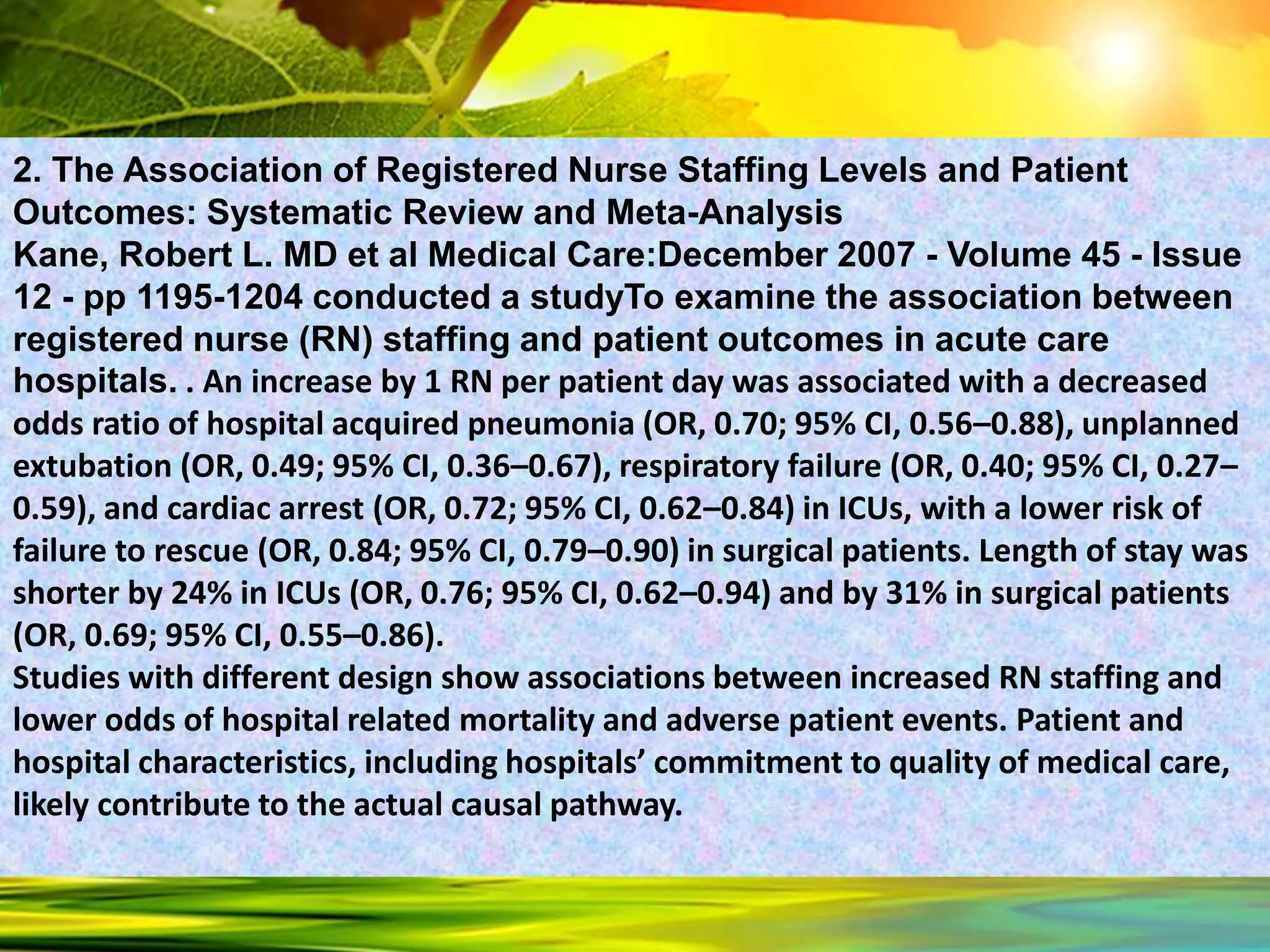 2. The Association of Registered Nurse Staffing Levels and Patient
Outcomes: Systematic Review and Meta-Analysis
Kane, Robert L. MD et al Medical Care:December 2007 - Volume 45 - Issue
12 - pp 1195-1204 conducted a studyTo examine the association between
registered nurse (RN) staffing and patient outcomes in acute care
hospitals. . An increase by 1 RN per patient day was associated with a decreased
odds ratio of hospital acquired pneumonia (OR, 0.70; 95% CI, 0.56–0.88), unplanned
extubation (OR, 0.49; 95% CI, 0.36–0.67), respiratory failure (OR, 0.40; 95% CI, 0.27–
0.59), and cardiac arrest (OR, 0.72; 95% CI, 0.62–0.84) in ICUs, with a lower risk of
failure to rescue (OR, 0.84; 95% CI, 0.79–0.90) in surgical patients. Length of stay was
shorter by 24% in ICUs (OR, 0.76; 95% CI, 0.62–0.94) and by 31% in surgical patients
(OR, 0.69; 95% CI, 0.55–0.86).
Studies with different design show associations between increased RN staffing and
lower odds of hospital related mortality and adverse patient events. Patient and
hospital characteristics, including hospitals’ commitment to quality of medical care,
likely contribute to the actual causal pathway.
 