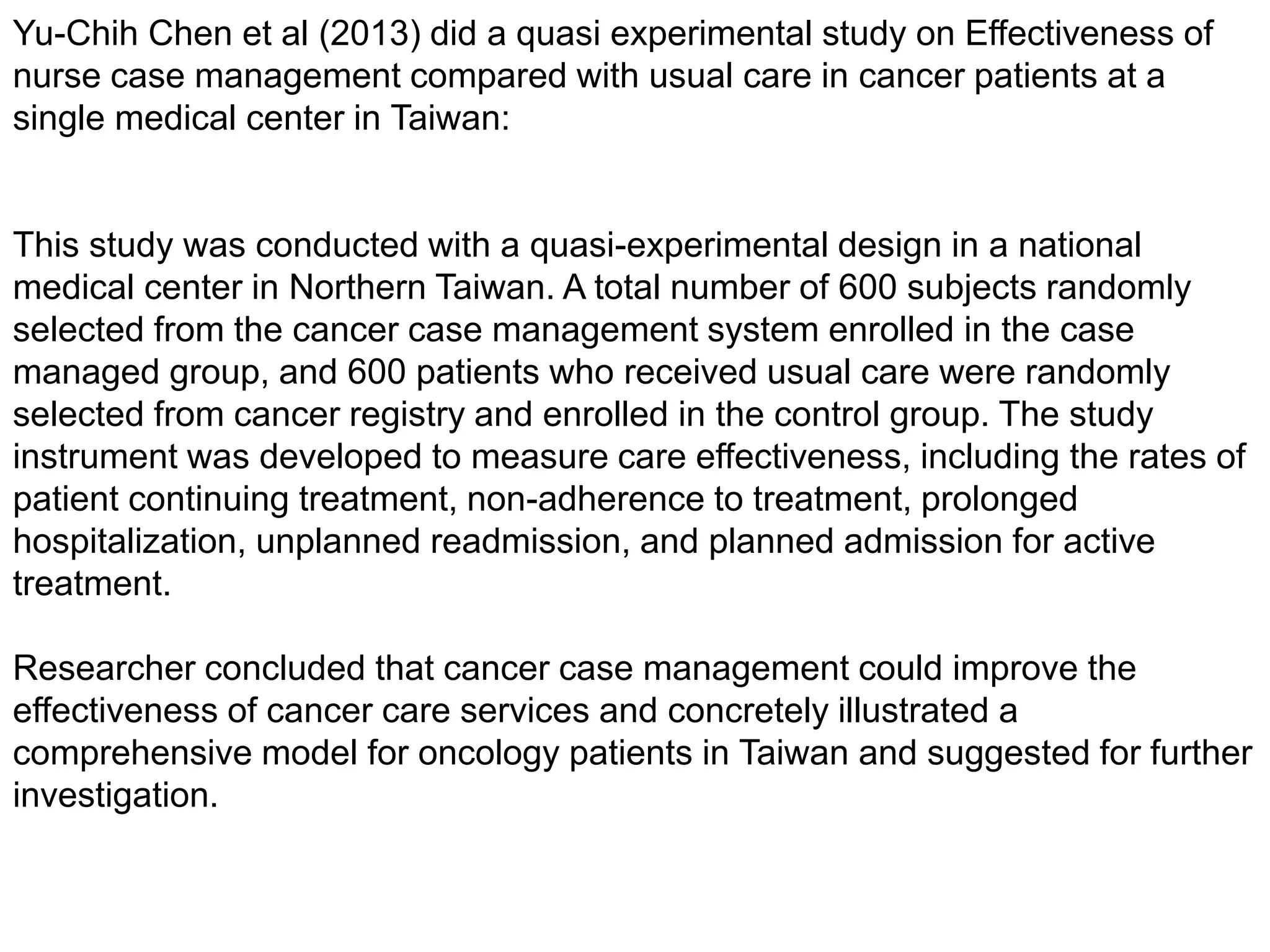 Yu-Chih Chen et al (2013) did a quasi experimental study on Effectiveness of
nurse case management compared with usual care in cancer patients at a
single medical center in Taiwan:
This study was conducted with a quasi-experimental design in a national
medical center in Northern Taiwan. A total number of 600 subjects randomly
selected from the cancer case management system enrolled in the case
managed group, and 600 patients who received usual care were randomly
selected from cancer registry and enrolled in the control group. The study
instrument was developed to measure care effectiveness, including the rates of
patient continuing treatment, non-adherence to treatment, prolonged
hospitalization, unplanned readmission, and planned admission for active
treatment.
Researcher concluded that cancer case management could improve the
effectiveness of cancer care services and concretely illustrated a
comprehensive model for oncology patients in Taiwan and suggested for further
investigation.
 