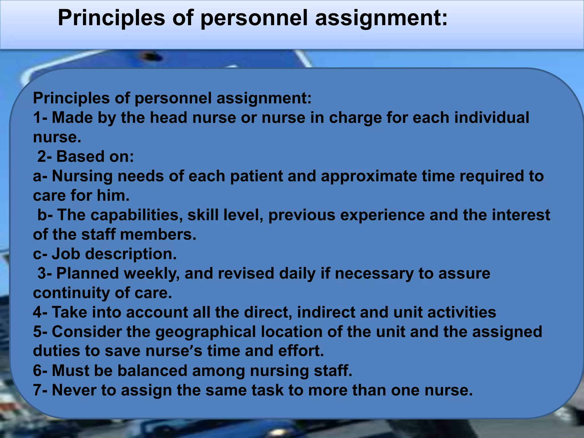 Principles of personnel assignment:
Principles of personnel assignment:
1- Made by the head nurse or nurse in charge for each individual
nurse.
2- Based on:
a- Nursing needs of each patient and approximate time required to
care for him.
b- The capabilities, skill level, previous experience and the interest
of the staff members.
c- Job description.
3- Planned weekly, and revised daily if necessary to assure
continuity of care.
4- Take into account all the direct, indirect and unit activities
5- Consider the geographical location of the unit and the assigned
duties to save nurse’s time and effort.
6- Must be balanced among nursing staff.
7- Never to assign the same task to more than one nurse.
 