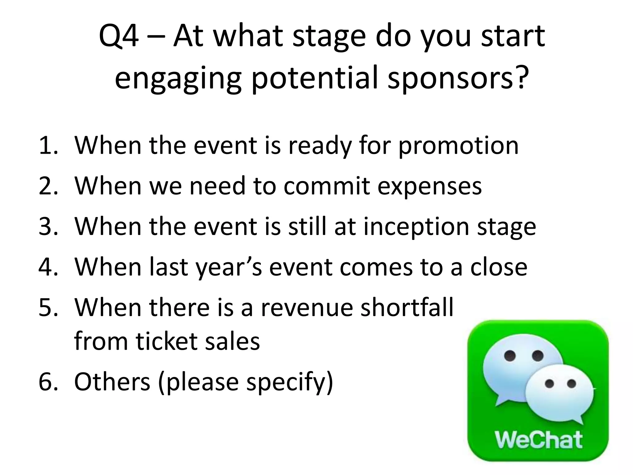 Q4 – At what stage do you start
engaging potential sponsors?
1. When the event is ready for promotion
2. When we need to commit expenses
3. When the event is still at inception stage
4. When last year’s event comes to a close
5. When there is a revenue shortfall
from ticket sales
6. Others (please specify)
 
