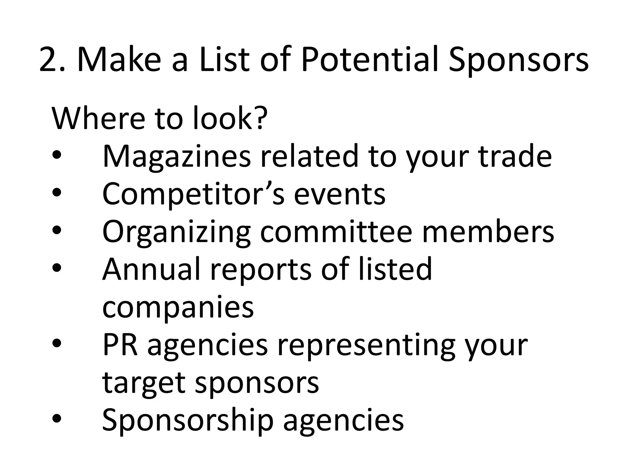 2. Make a List of Potential Sponsors
Where to look?
• Magazines related to your trade
• Competitor’s events
• Organizing committee members
• Annual reports of listed
companies
• PR agencies representing your
target sponsors
• Sponsorship agencies
 