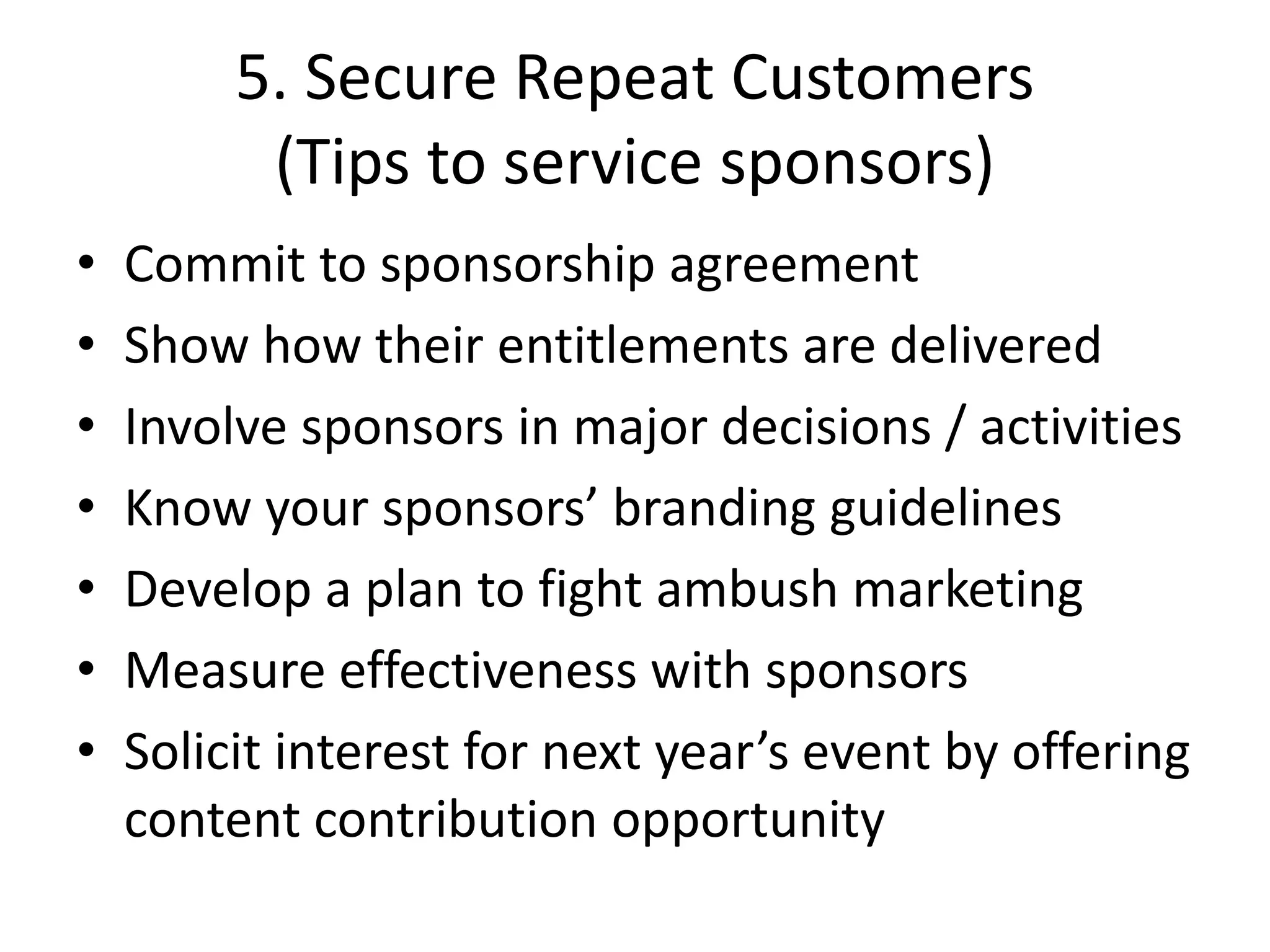 5. Secure Repeat Customers
(Tips to service sponsors)
• Commit to sponsorship agreement
• Show how their entitlements are delivered
• Involve sponsors in major decisions / activities
• Know your sponsors’ branding guidelines
• Develop a plan to fight ambush marketing
• Measure effectiveness with sponsors
• Solicit interest for next year’s event by offering
content contribution opportunity
 