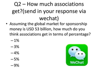 Q2 – How much associations
get?(send in your response via
wechat)
• Assuming the global market for sponsorship
money is USD 53 billion, how much do you
think associations get in terms of percentage?
–1%
–3%
–4%
–5%
–9%
 
