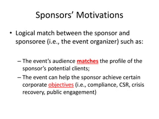 Sponsors’ Motivations
• Logical match between the sponsor and
sponsoree (i.e., the event organizer) such as:
– The event’s audience matches the profile of the
sponsor’s potential clients;
– The event can help the sponsor achieve certain
corporate objectives (i.e., compliance, CSR, crisis
recovery, public engagement)
 