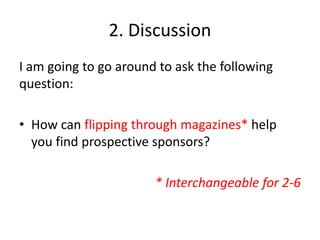 2. Discussion
I am going to go around to ask the following
question:
• How can flipping through magazines* help
you find prospective sponsors?
* Interchangeable for 2-6
 