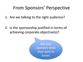 From Sponsors’ Perspective
1. Are we talking to the right audience?
2. Is the sponsorship justified in terms of
achieving corporate objective(s)?
Ask your
sponsors what
they want to
know!
 