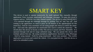 SMART KEY
This device is used to operate motorcycle, by multi optional like, manually, through
application, Voice Assistant, smartwatch, and whatsapp messages . To make this circuit it
requires such as ESP8266, two relay channel models, This device is called SMART-KEY
. It is operated through the whatsapp message by sending “key on” and “key off” ,And
coming to the application we need to press on off bottons in the app(designed for this
smart-key) .And for voice assistance we are using google and Alexa to control the smart-
key . And same like application for smartwatch also used to control the smart-key . We
should place this device in Scooty or bike This device is secure and Non- Hackable . It is
operated through wifi and it’s range unlimited range . We can operate this device with
multiple options first one . By using smartphone (application) .Second by using Whatsapp
. third by using manual . Forth by using smartwatch . And voice assistant . This mobile
application is to access and control the vehicle . It is encrypted device . And this device is
said to be embedded system .
 