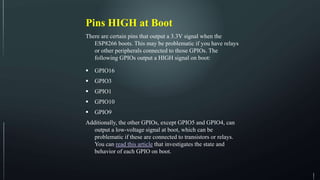 Pins HIGH at Boot
There are certain pins that output a 3.3V signal when the
ESP8266 boots. This may be problematic if you have relays
or other peripherals connected to those GPIOs. The
following GPIOs output a HIGH signal on boot:
 GPIO16
 GPIO3
 GPIO1
 GPIO10
 GPIO9
Additionally, the other GPIOs, except GPIO5 and GPIO4, can
output a low-voltage signal at boot, which can be
problematic if these are connected to transistors or relays.
You can read this article that investigates the state and
behavior of each GPIO on boot.
 