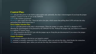 Control Pins:
VCC pin provides power to the built-in optocouplers and, optionally, the relay’s electromagnet (if you keep the jumper
in place). Connect it to the 5V pin on the ESP8266.
GND is the common ground pin.
IN1 & IN2 pins control the relay. These are active low pins, which means that pulling them LOW activates the relay
and pulling them HIGH deactivates it.
Power Supply Selection Pins:
JD-VCC provides power to the relay’s electromagnet. When the jumper is in place, JD-VCC is shorted to VCC,
allowing the electromagnets to be powered by the ESP8266 Vin line. Without the jumper cap, you’d have to connect it
to a separate 5V power source.
VCC pin is shorted to the JD-VCC pin with the jumper cap on. Keep this pin disconnected if you remove the jumper.
GND is the common ground pin.
Output Terminals:
COM terminal connects to the device you intend to control.
NC terminal is normally connected to the COM terminal, unless you activate the relay, which breaks the connection.
NO terminal is normally open, unless you activate the relay that connects it to the COM terminal.
 