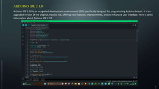 ARDUINO IDE 2.1.0
Arduino IDE 2.10 is an integrated development environment (IDE) specifically designed for programming Arduino boards. It is an
upgraded version of the original Arduino IDE, offering new features, improvements, and an enhanced user interface. Here is some
information about Arduino IDE 2.10:
 