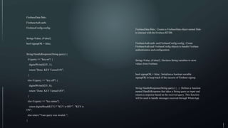 FirebaseData fbdo;
FirebaseAuth auth;
FirebaseConfig config;
String sValue, sValue2;
bool signupOK = false;
String HandleResponse(String query) {
if (query == "key on") {
digitalWrite(KEY, 1);
return "Done: KEY Turned ON";
}
else if (query == "key off") {
digitalWrite(KEY, 0);
return "Done: KEY Turned OFF";
}
else if (query == "key status")
return digitalRead(KEY) ? "KEY is OFF" : "KEY is
ON";
else return "Your query was invalid..";
}
FirebaseData fbdo;: Creates a FirebaseData object named fbdo
to interact with the Firebase RTDB.
FirebaseAuth auth; and FirebaseConfig config;: Create
FirebaseAuth and FirebaseConfig objects to handle Firebase
authentication and configuration.
String sValue, sValue2;: Declares String variables to store
values from Firebase.
bool signupOK = false;: Initializes a boolean variable
signupOK to keep track of the success of Firebase signup.
String HandleResponse(String query) {...}: Defines a function
named HandleResponse that takes a String query as input and
returns a response based on the received query. This function
will be used to handle messages received through WhatsApp.
 