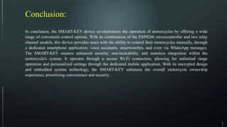 Conclusion:
In conclusion, the SMART-KEY device revolutionizes the operation of motorcycles by offering a wide
range of convenient control options. With its combination of the ESP8266 microcontroller and two relay
channel models, this device provides users with the ability to control their motorcycles manually, through
a dedicated smartphone application, voice assistants, smartwatches, and even via WhatsApp messages.
The SMART-KEY ensures enhanced security, non-hackability, and seamless integration within the
motorcycle's system. It operates through a secure Wi-Fi connection, allowing for unlimited range
operation and personalized settings through the dedicated mobile application. With its encrypted design
and embedded system technology, the SMART-KEY enhances the overall motorcycle ownership
experience, prioritizing convenience and security.
 