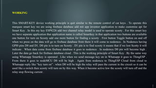 WORKING
This SMART-KEY device working principle is quit similar to the remote control of car keys . To operate this
marquee smart key we are using firebase database add mit app inventor application to make customise api for
Smart Key . In this my key ESP8226 add two channel relay model is used to operate scooty . For this smart key
we have separate application that application name is called Smartkey in that application two buttons are available
one button for turn on Scooty add one more button for finding a scooty . First button Toggle button on and off
when we press on the data will go to firebase database from there it will come to nodemcu . In Nodemcu having
GPI0 pins D0 and D1. D0 pin is to turn on Scooty . D1 pin is to find scooty it means that if we lost Scotty it will
indicate . When data come from firebase database it goes to nodemcu . In nodemcu D0 pin will become high .
Later the data go back for firebase database cloud . This is the working principle of Smart Key . By the same way
using Whatsapp Smartkey is operated . Like when we send message key on in Whatsapp it goes to ThingESP .
From there it goes to nodeMCU D0 will be high . Again from nodemcu to ThingESP Cloud from cloud to
Whatsapp reply like “key turn on” . when D0 will be high the relay will pass the current in the circuit so it can be
used like a switch then scooty will turn on by this way. When it become active low the scooty will turn off and the
relay stop flowing current .
 