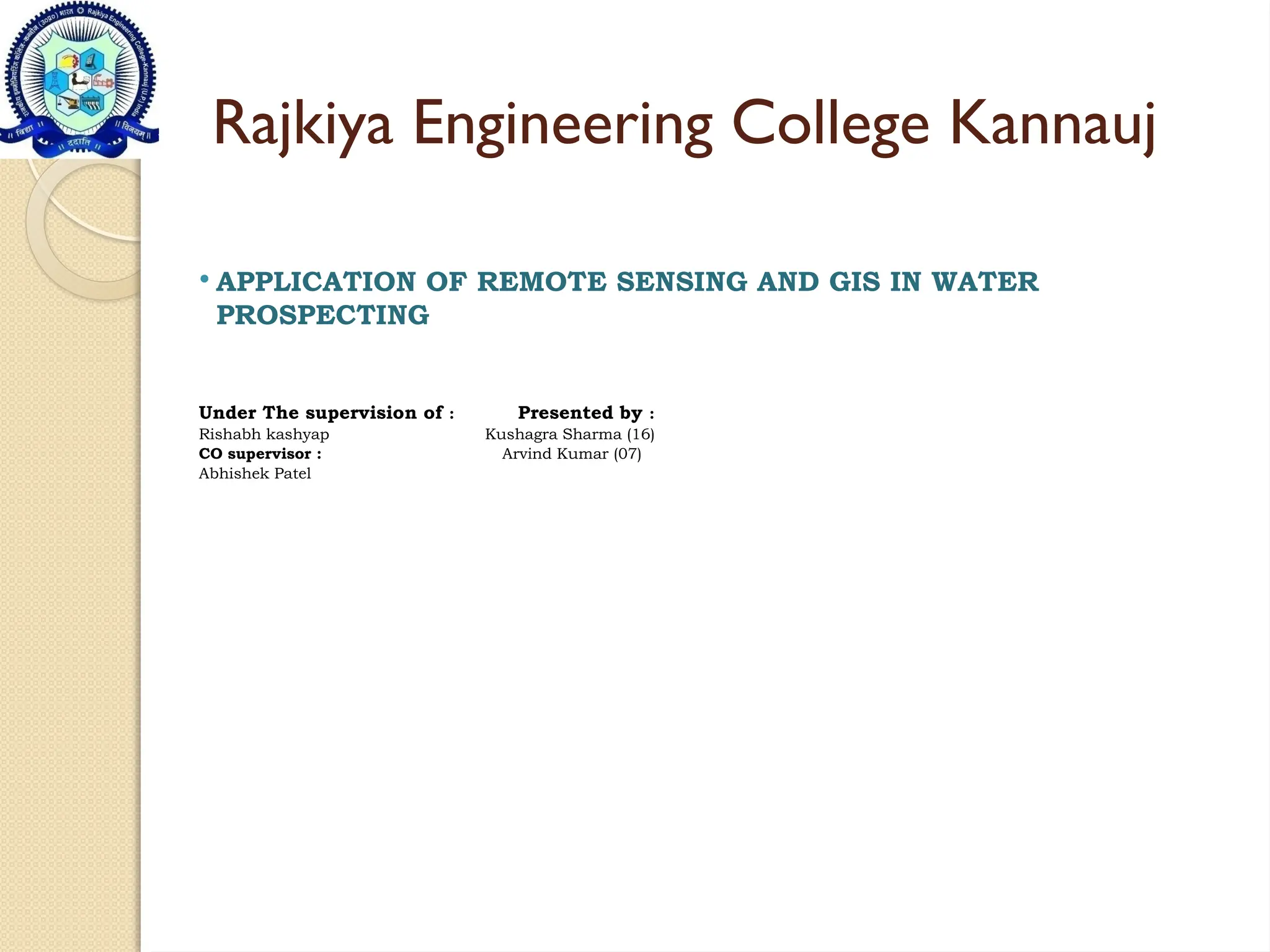Rajkiya Engineering College Kannauj
 APPLICATION OF REMOTE SENSING AND GIS IN WATER
PROSPECTING
Under The supervision of : Presented by :
Rishabh kashyap Kushagra Sharma (16)
CO supervisor : Arvind Kumar (07)
Abhishek Patel
 