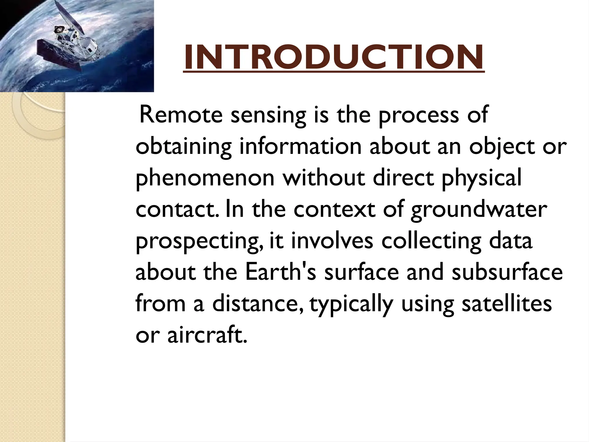 INTRODUCTION
Remote sensing is the process of
obtaining information about an object or
phenomenon without direct physical
contact. In the context of groundwater
prospecting, it involves collecting data
about the Earth's surface and subsurface
from a distance, typically using satellites
or aircraft.
 