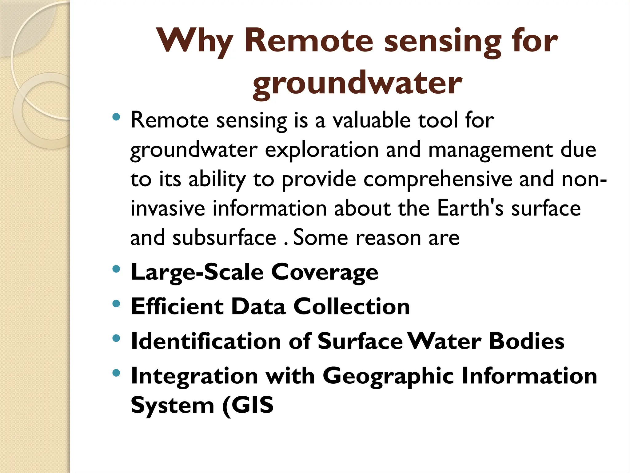 Why Remote sensing for
groundwater
 Remote sensing is a valuable tool for
groundwater exploration and management due
to its ability to provide comprehensive and non-
invasive information about the Earth's surface
and subsurface . Some reason are
 Large-Scale Coverage
 Efficient Data Collection
 Identification of Surface Water Bodies
 Integration with Geographic Information
System (GIS
 