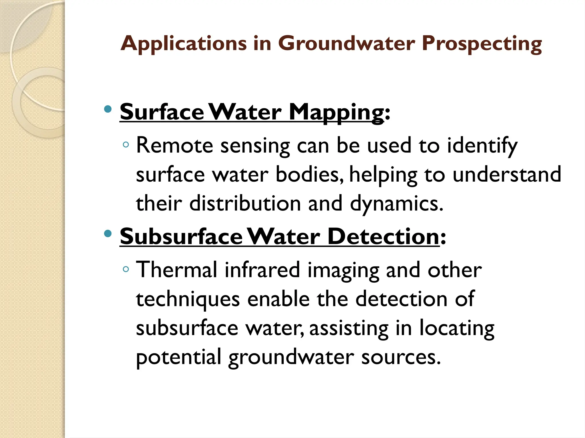 Applications in Groundwater Prospecting
 Surface Water Mapping:
◦ Remote sensing can be used to identify
surface water bodies, helping to understand
their distribution and dynamics.
 Subsurface Water Detection:
◦ Thermal infrared imaging and other
techniques enable the detection of
subsurface water, assisting in locating
potential groundwater sources.
 