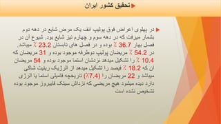 
‫انف‬ ‫پولیپ‬ ‫فوق‬ ‫اعراض‬ ‫پهلوی‬ ‫در‬
‫یک‬
‫دوم‬ ‫دهه‬ ‫در‬ ‫شایع‬ ‫مرض‬
‫بود‬ ‫شایع‬ ‫نیز‬ ‫چهارم‬ ‫و‬ ‫سوم‬ ‫دهه‬ ‫در‬ ‫که‬ ‫میرفت‬ ‫بشمار‬
.
‫در‬ ‫آن‬ ‫شیوع‬
‫بهار‬ ‫فصل‬
36.7
٪
‫تابستان‬ ‫های‬ ‫فصل‬ ‫در‬ ‫و‬ ‫بوده‬
23.2
٪
‫میباشد‬
.
‫در‬
54.2
٪
‫و‬ ‫بوده‬ ‫موجود‬ ‫دوطرفه‬ ‫پولیپ‬ ‫مریضان‬
31
‫که‬ ‫مریضان‬
10.4
٪
‫و‬ ‫بوده‬ ‫موجود‬ ‫استما‬ ‫نزدشان‬ ‫میدهد‬ ‫تشکیل‬ ‫را‬
54
‫مریضان‬
‫که‬ ‫ان‬
18.2
٪
‫شاکی‬ ‫رینیت‬ ‫الرژیک‬ ‫از‬ ‫میدهد‬ ‫تشکیل‬ ‫را‬ ‫فیصد‬
‫و‬ ‫میباشد‬
22
‫را‬ ‫مریضان‬
)
7.4
٪
)
‫تاریخچه‬
‫فامیلی‬
‫الرژی‬ ‫یا‬ ‫استما‬
‫که‬ ‫مریضی‬ ‫هیچ‬ ‫میشود‬ ‫دیده‬ ‫دارد‬
‫نزداش‬
‫موجود‬ ‫فایبروز‬ ‫سیتک‬
‫ب‬
‫وده‬
‫است‬ ‫نشده‬ ‫تشخیص‬

‫ایران‬ ‫کشور‬ ‫تحقیق‬
 