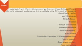 Etiology
‫یا‬ ‫خودی‬ ‫موازنه‬ ‫عدم‬، ‫انتان‬، ‫حساسیت‬ ‫شامل‬ ‫اینها‬ ‫که‬ ‫دارد‬ ‫وجود‬ ‫انف‬ ‫پولیپ‬ ‫تشکل‬ ‫جهت‬ ‫میکانیزم‬ ‫چندین‬
Autonomic
imbalance
‫ایونهای‬ ‫انتقال‬ ‫بودن‬ ‫نارمل‬ ‫غیر‬،
epithelial
‫بودن‬ ‫نارمل‬ ‫غیر‬،
Mucopoly saccharide
‫بندش‬ ‫ها‬ ‫انزایم‬ ‫و‬
‫میباشد‬ ‫اپیتل‬ ‫تخریب‬ ‫و‬ ‫میخانیکی‬
aspirin intolorance
Role of allergen
Infection
Bernoulli phenomenon
Vasomotor imbalance
Chronic rhinosinusitis
Cystic fibrosis
Kartageners syndrom
‫ویا‬
Primary ciliary dyskenisia
Young’s syndrom
Churg-strauss syndrom
Nasal mastocytosis
 