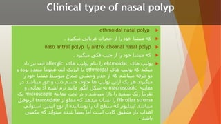 Clinical type of nasal polyp

ethmoidal nasal polyp

‫میگیرد‬ ‫غربالی‬ ‫حجرات‬ ‫از‬ ‫را‬ ‫خود‬ ‫منشا‬ ‫که‬
.

antro choanal nasal polyp
‫یا‬
naso antral polyp

‫میگیرد‬ ‫فکی‬ ‫جیب‬ ‫از‬ ‫را‬ ‫خود‬ ‫منشا‬ ‫که‬
.

‫های‬ ‫پولیپ‬
ehtmoidal
‫های‬ ‫پولیپ‬ ‫بنام‬ ‫را‬
allergic
‫یاد‬ ‫نیز‬ ‫انف‬
‫های‬ ‫پولیپ‬ ‫که‬ ‫میکند‬
ethmoidal
‫و‬ ‫بوده‬ ‫متعدد‬ ‫عمومآ‬ ‫انف‬ ‫الرژیک‬ ‫یا‬
‫را‬ ‫خود‬ ‫منشا‬ ‫متوسط‬ ‫صماخ‬ ‫وحشی‬ ‫جدار‬ ‫از‬ ‫که‬ ‫میباشد‬ ‫طرفه‬ ‫دو‬
‫در‬ ‫میباشد‬ ‫غور‬ ‫و‬ ‫ذنب‬ ‫جسم‬ ‫حاوی‬ ‫ها‬ ‫پولیپ‬ ‫ازاین‬ ‫یک‬ ‫هر‬ ‫میگیرند‬
‫معاینه‬
macroscopic
‫و‬ ‫یمائی‬ ‫اذ‬ ‫لشم‬ ‫نرم‬ ‫مانند‬ ‫انگور‬ ‫شکل‬ ‫به‬
‫معاينه‬ ‫تحت‬ ‫در‬ ‫و‬ ‫میباشد‬ ‫دارا‬ ‫را‬ ‫سفید‬ ‫رنگ‬ ‫تقریبآ‬
microscopic
‫یک‬
fibrollar stroma
‫از‬ ‫مملو‬ ‫که‬ ‫میدهد‬ ‫نشان‬ ‫را‬
transudate
‫ایزنوفیل‬
‫است‬ ‫اپیتیل‬ ‫نوع‬ ‫از‬ ‫پوشانیده‬ ‫را‬ ‫آن‬ ‫سطح‬ ‫که‬ ‫اپیتلیوم‬ ‫میباشد‬
‫وائي‬
‫مکعبی‬ ‫که‬ ‫میتواند‬ ‫شده‬ ‫بعضآ‬ ‫اما‬ ‫است‬ ‫کاذب‬ ‫متطبق‬ ‫دار‬ ‫اهداب‬
‫باشد‬
.
 