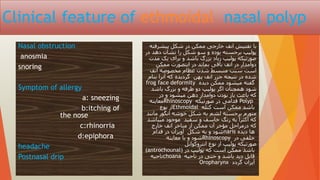 Clinical feature of ethmoidal nasal polyp
Nasal obstruction
anosmia
snoring
Symptom of allergy
a: sneezing
b:itching of
the nose
c:rhinorria
d:epiphora
headache
Postnasal drip
‫پیشرفته‬ ‫شکل‬ ‫در‬ ‫ممکن‬ ‫خارجی‬ ‫انف‬ ‫تفتیش‬ ‫با‬
‫در‬ ‫دهد‬ ‫نشان‬ ‫را‬ ‫شکل‬ ‫سو‬ ‫و‬ ‫بوده‬ ‫برجسته‬ ‫پولیپ‬
‫مدت‬ ‫یک‬ ‫برای‬ ‫و‬ ‫باشد‬ ‫بزرگ‬ ‫زیاد‬ ‫پولیپ‬ ‫صورتیکه‬
‫ممکن‬ ‫اینصورت‬ ‫در‬ ‫بماند‬ ‫باقی‬ ‫انف‬ ‫در‬ ‫دوامدار‬
‫انف‬ ‫مخصوصه‬ ‫عظام‬ ‫شدن‬ ‫منبسط‬ ‫سبب‬ ‫است‬
‫بنام‬ ‫آنرا‬ ‫که‬ ‫گردیده‬ ‫پهن‬ ‫انف‬ ‫جزر‬ ‫نتیجه‬ ‫در‬ ‫شده‬
frog face deformity ‫دیده‬ ‫ممکن‬ ‫میشود‬ ‫گفته‬
‫باشد‬ ‫بزرگ‬ ‫و‬ ‫طرفه‬ ‫دو‬ ‫پولیپ‬ ‫اگر‬ ‫همچنان‬ ‫شود‬
‫در‬ ‫و‬ ‫میشود‬ ‫دهن‬ ‫دوامدار‬ ‫بودن‬ ‫باز‬ ‫باعث‬ ‫که‬
‫معاینه‬Rhinoscopy ‫صورتیکه‬ ‫در‬ ‫قدامی‬ Polyp
‫نوع‬ ‫از‬Ethmoidal ‫کتله‬ ‫است‬ ‫ممکن‬ ‫باشد‬
‫مانند‬ ‫انگور‬ ‫خوشه‬ ‫شکل‬ ‫به‬ ‫لشم‬ ‫برجسته‬ ‫متورم‬
‫میباشد‬ ‫موجود‬ ‫سفید‬ ‫و‬ ‫خاسف‬ ‫رنگ‬ ‫به‬ ‫اکثرآ‬ ‫که‬
‫خارج‬ ‫انف‬ ‫مناخر‬ ‫از‬ ‫ممکن‬ ‫آن‬ ‫مؤخر‬ ‫درمراحل‬ ‫که‬
‫قدام‬ ‫در‬ ‫آویزان‬ ‫شکل‬ ‫به‬ ‫و‬ ‫شود‬naris ‫دیده‬ ‫ها‬
‫معاینه‬ ‫با‬ ‫و‬ ‫شود‬Rhinoscopy ‫در‬ ‫خلفی‬
‫انتروکوانل‬ ‫نوع‬ ‫از‬ ‫پولیپ‬ ‫صورتیکه‬
(antrochounal) ‫در‬ ‫پولیپ‬ ‫که‬ ‫است‬ ‫ممکن‬ ‫باشد‬
‫ناحیه‬choana ‫ناحیه‬ ‫در‬ ‫حتی‬ ‫و‬ ‫باشد‬ ‫دید‬ ‫قابل‬
Oropharynx ‫گردد‬ ‫آیزان‬
 
