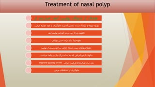 Treatment of nasal polyp
‫از‬ ‫عبارتند‬ ‫انف‬ ‫پولیپ‬ ‫تدوای‬ ‫از‬ ‫هدف‬
‫مرض‬ ‫دوباره‬ ‫عود‬ ‫از‬ ‫جلوگیری‬ ‫و‬ ‫انفی‬ ‫تنفس‬ ‫شدن‬ ‫نورمال‬ ‫و‬ ‫تهویه‬ ‫بهبود‬
.
‫انف‬ ‫پولیپ‬ ‫اعراض‬ ‫بردن‬ ‫بین‬ ‫از‬ ‫ویا‬ ‫کاهش‬
‫بويائي‬ ‫حس‬ ‫بردن‬ ‫بلند‬ ‫ویا‬ ‫تقویه‬
‫پولیپ‬ ‫از‬ ‫بینی‬ ‫ساحتن‬ ‫خالی‬ ‫ذریعه‬ ‫بینی‬ ‫فزیولوژی‬ ‫حفظ‬
‫میباشد‬ ‫یکجا‬ ‫و‬ ‫دارد‬ ‫اشتراک‬ ‫آن‬ ‫به‬ ‫که‬ ‫اعراض‬ ‫رفع‬ ‫یا‬ ‫تداوی‬
‫حیاتی‬ ‫ظرفیت‬ ‫ویاارتقاع‬ ‫بردن‬ ‫بلند‬
Improve quality of life
‫مرض‬ ‫اختالطات‬ ‫از‬ ‫جلوگیری‬
 