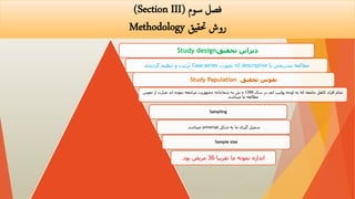 ‫سوم‬ ‫فصل‬
(Section III)
‫حتقیق‬ ‫روش‬
Methodology
‫تحقیق‬ ‫دیزاین‬
Study design
‫یا‬ ‫تشریحی‬ ‫مطالعه‬
descriptive
‫بصورت‬ ‫که‬
Case series
‫گردیده‬ ‫تنظیم‬ ‫و‬ ‫ترتیب‬
.
‫تحقیق‬ ‫نفوس‬
Study Papulation
‫سال‬ ‫در‬ ‫انف‬ ‫پولیپ‬ ‫لوحه‬ ‫به‬ ‫که‬ ‫جامعه‬ ‫کاهل‬ ‫افراد‬ ‫تمام‬
1399
‫نفوس‬ ‫از‬ ‫عبارت‬ ‫اند‬ ‫نموده‬ ‫مراجعه‬ ‫جمهوریت‬ ‫شفاخانه‬ ‫به‬ ‫ش‬ ‫ه‬
‫میباشد‬ ‫ما‬ ‫مطالعه‬
.
Sampling
‫شکل‬ ‫به‬ ‫ما‬ ‫گیری‬ ‫سمپل‬
universal
‫میباشد‬
.
Sample size
‫تقریبا‬ ‫ما‬ ‫نمونه‬ ‫اندازه‬
36
‫بود‬ ‫مریض‬
.
 