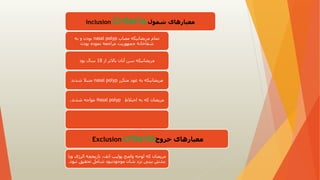‫شمول‬ ‫معیارهای‬
Inclusion Criteria
‫مصاب‬ ‫مریضانیکه‬ ‫تمام‬
nasal polyp
‫به‬ ‫و‬ ‫بودن‬
‫بودن‬ ‫نموده‬ ‫مراجعه‬ ‫جمهوریت‬ ‫شفاخانه‬
‫از‬ ‫باالتر‬ ‫آنان‬ ‫سن‬ ‫مریضانیکه‬
18
‫بود‬ ‫سال‬
‫متکرر‬ ‫عود‬ ‫به‬ ‫مریضانیکه‬
nasal polyp
‫شدند‬ ‫متبال‬
‫اختالط‬ ‫به‬ ‫که‬ ‫مریضان‬
Nasal polyp
‫شدند‬ ‫مواجه‬
.
‫خروج‬ ‫معیارهای‬
Exclusion criteria
‫الرژی‬ ‫تاریخچه‬ ،‫انف‬ ‫پولیپ‬ ‫واضح‬ ‫لوحه‬ ‫که‬ ‫مریضان‬
‫ویا‬
‫ن‬ ‫تحقیق‬ ‫شامل‬ ‫موجودنبود‬ ‫شان‬ ‫نزد‬ ‫بینی‬ ‫بندش‬
‫بود‬
.
 