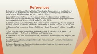 References
.
1 Manpreet Sing Nanda, Shenny Bhatia, Vipan Gupta. Epidemiology of nasal polyps in
hilly areas and its risk factors, International Journal of Otolaryngology and Head and
Neck Surgery, 2016 December, Vol 3 (1) , Issue 1 P 77-81.
2:Ahmad Meymane Hahroni and Ayeh Shahabi Pour, The Epidemiology and Clinical
Aspects of Nasal Polyps that Require Surgery, Iranain Journal of Otolaryngology Mashhad
University of Medical Sciences, 2012 Spring; 24 (67): 75-78.
3. Zaheer Ul Hassan, Farhan akber, Mian Ameer Majeed. Epidemiology of nasal polyps at
an Army Hospital in Pakistan, Pak Armed Forces Medical Journal 2018; 68 (4): 1018-1022.
4. Diseases of ear , nose and throat , PL Dhingra . Shruti Dhingra , 6th edition , chap 23 &
32.
5. Text book ear, nose, throat Head and Neck surgery, P. Hazarika – D. R Nayak , 2th
edition , chap 34 , Text book of ENT Head and Neck surgery.
6.Text book of ear nose and throat disease , Mohammad Maqboal and Sohil Maqboal, 11th
edition ,
7.Scott browns , otolaryngology, Butterworth- Heinemann , 7th edition , international
edition , chap 6th
8.Current Diagnosis and Treatment in otolaryngology Head and Neck surgery, Arnil k.
llalwani , International edition
 