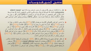 
‫مریض‬ ‫شکایات‬ ‫به‬ ‫نظر‬
6
‫اینها‬ ‫که‬ ‫بوده‬ ‫عرض‬ ‫بدون‬ ‫آن‬ ‫مریض‬
silent nasal
polyposis
‫بع‬ ‫که‬ ‫شدند‬ ‫تشخیص‬ ‫قدامی‬ ‫رینوسکوپی‬ ‫توسط‬ ‫تصادفا‬ ‫که‬ ‫داشتند‬
‫توسط‬ ‫د‬
‫به‬ ‫مریضان‬ ‫این‬ ‫گردیده‬ ‫تائید‬ ‫آن‬ ‫تشخیص‬ ‫انفی‬ ‫اندوسکوپی‬
OPD
‫به‬ ‫بینی‬ ‫و‬ ‫گلو‬ ‫گوش‬
‫بود‬ ‫نموده‬ ‫مراجعه‬ ‫دیگر‬ ‫شکایات‬ ‫خاطر‬
.
‫متباقی‬
90%
‫انفی‬ ‫عرضی‬ ‫های‬ ‫پولیپ‬ ‫مریضان‬
‫داشتند‬
.

‫به‬
‫مریضان‬ ‫اکثریت‬ ‫کلینیکی‬ ‫اعراض‬ ‫اساس‬
(87%) 52
‫به‬ ‫بعدآ‬ ‫و‬ ‫داشتند‬ ‫بینی‬ ‫بندش‬
‫ترتیب‬
43 (71%)
،‫رینوریا‬ ‫یا‬ ‫بینی‬ ‫افرازات‬
25 (41%)
،‫عطسه‬
20 (33%)
،‫رناس‬َ‫خ‬
16 (27%)
،‫سردرد‬
14 (23%)
،‫بینی‬ ‫خلف‬ ‫افرازات‬
12 (20%)
‫بین‬ ‫از‬
‫و‬ ‫بویایی‬ ‫حس‬ ‫رفتن‬
3 (5%)
‫داشتند‬ ‫بینی‬ ‫خونریزی‬ ‫مریض‬
.
‫در‬ ،‫اعراض‬ ‫دوام‬ ‫نظر‬ ‫از‬
24 (40%)
‫اعراض‬ ‫دوام‬ ‫مریض‬
1-3
،‫سال‬
14 (23.3%)
‫اعراض‬ ‫دوام‬ ‫مریض‬
3-6
‫در‬ ،‫سال‬
12 (20%)
‫باالخره‬ ‫و‬ ‫سال‬ ‫یک‬ ‫از‬ ‫کمتر‬ ‫اعراض‬ ‫دوام‬ ‫مریض‬
(16.7%) 10
‫از‬ ‫بیشتر‬ ‫مریض‬
6
‫داشت‬ ‫اعراض‬ ‫دوام‬ ‫سال‬
.

،‫فکتور‬ ‫ریسک‬ ‫یا‬ ‫سببی‬ ‫عوامل‬ ‫نظر‬ ‫از‬
) 40% 24 (
‫متکرر‬ ‫انتانات‬ ‫تاریخچه‬ ‫مریضان‬
‫داشتند‬ ‫انف‬
.
20 (33%)
‫تاریخچه‬ ‫مریضان‬
nasal allergy
،
15 (25%)
‫مریض‬
،‫استما‬ ‫تاریخچه‬
6 (10%)
‫مقابل‬ ‫حساسیت‬ ‫مریض‬
NSAID
،
16 (27%)
‫مریض‬
‫و‬ ‫انف‬ ‫پولیپ‬ ‫فامیلی‬ ‫تاریخچه‬
19 (31%)
‫داشتند‬ ‫را‬ ‫مرض‬ ‫عود‬ ‫مریضان‬
.
(1)
‫کشورهندوستان‬ ‫تحقیق‬
 