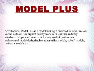 MODEL PLUS
Architectural Model Plus is a model making firm based in India. We are
known as to deliver highest quality work with less than industry
standards. People can come to us for any kind of professional
architectural model designing including office models, school models,
industrial models etc.
 