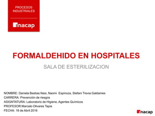 FORMALDEHIDO EN HOSPITALES
PROCESOS
INDUSTRIALES
SALA DE ESTERILIZACION
NOMBRE: Daniela Bastias Nasi, Naomi Espinoza, Stefani Trevia Galdames
CARRERA: Prevención de riesgos
ASIGNTATURA: Laboratorio de Higiene, Agentes Químicos
PROFESOR:Marcelo Olivares Tapia
FECHA: 18 de Abril 2016
 