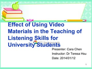 Effect of Using Video
Materials in the Teaching of
Listening Skills for
University Students
Presenter: Cara Chen
Instructor: Dr Teresa Hsu
Date: 2014/01/12
1
 