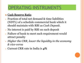 OPERATING INSTRUMENTS
 Cash Reserve Ratio
 Fraction of total net demand & time liabilities
(NDTL) of a schedule commercial bank which it
should maintain with RBI as Cash Deposit.
 No interest is paid by RBI on such deposit
 Failure of bank to meet such requirement would
attract penalty
 Higher the CRR, lower the liquidity in the economy
& vice-versa
 Current CRR rate in India is 4%
 
