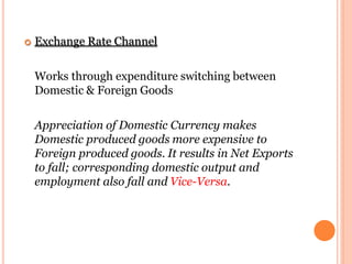  Exchange Rate Channel
Works through expenditure switching between
Domestic & Foreign Goods
Appreciation of Domestic Currency makes
Domestic produced goods more expensive to
Foreign produced goods. It results in Net Exports
to fall; corresponding domestic output and
employment also fall and Vice-Versa.
 