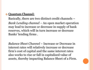  Quantum Channel:
Basically, there are two distinct credit channels –
Bank Lending channel – An open market operation
may lead to increase or decrease in supply of bank
reserves, which will in turn increase or decrease
Banks’ lending firms .
Balance Sheet Channel – Increase or Decrease in
interest rates will relatively increase or decrease
firm’s cost of capital and the same interest rates
also works to rise or fall in capitalized value of
assets, thereby impacting Balance Sheet of a Firm.
 