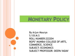 MONETARY POLICY
By Arjun Maurya
S.Y.B.M.S
ROLL NUMBER:222204
BGPS’ MUMBAI COLLEGE OF ARTS,
COMMERCE, SCIENCE
SUBJECT: ECONOMICS
SUBJECT PROFESSOR: DEEPA YADAV
 