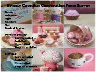 Sweety Cupcakes Corporation Form Survey Name: Address: Age: Gender: Sex: Marital Status: Product quality: 	Very satisfied 	Satisfied 	Unsatisfied 	Very un satisfied services: Very satisfied 	Satisfied 	Unsatisfied 	Very un satisfied 