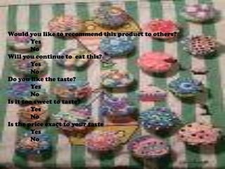 Would you like to recommend this product to others?	Yes	NoWill you continue to  eat this?YesNoDo you like the taste?	Yes	NoIs it too sweet to taste?	Yes	NoIs the price exact to your taste	Yes	No